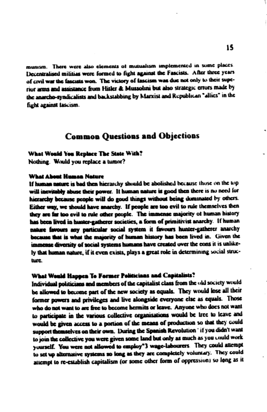 15 mumsm, There were akio clements of mussalism unplemenicd 1a some placts Decentralised miltias were formed 1 fight agaiost the Fascisis. Al three years of cavil war the fascasts won. The viciory of tascism was duc no oaly ko theit supe- rior anms and assistance from Hitler & Mussolini bul also sirategic eors made by he anarcho-syndicaliss and backstabbing by Marxist and Republican “allics” in the fight against tascism. Common Questions and Objections ‘What Would You Replace The State With? Nothing. Wauld you replace a tumor? What About Humaa Noture 1f humam antur is b them hicrarchy shuuld be abolishel becausc thuse on the wp. willincritably abus their powes. 1t buan aatur is good thes there is o need ot hicrarchy because people will do good things without being duminaied by others. Either way, we should have narchy. 1f people are 100 evil 0 rule themscives then they are far 100 ovil 10 e other people. The immense majority of human hitory has beca lived i Busie-gatherer sacitics, a form of primitivist anarchy. [{ human maiwe favours any pasticular social system it favours unicr-gatherer anaichy ‘because that is what the majority of human hisiory hes becn lived in. Given the immense diverity of social systcms humans have created over the cons i is ualike- 1y that human nature, if it even cxists, plays a great ol in determining social s~ e ‘What Woald Happes To Former Politicians and Capitalists Individuad poicians mnd members of the capitalis class from the i socicty would be allowed o bezome par of the ncw society as equals. They woul lose all their former powers and privileges and live alongside everyone clac a5 equals. Those. who do ot wani 4 ar fre 0 become hermits orleave. Anyooe who docs not waa 1o panicipate in the various collective organisations would be Ires 1 leave and would be given acces 1o a portion of the meaas of production 5o that they could support themaeives oo their own. During the Spanish Revolution if you dida’l want 10jointhe callective you were given some land but only as much as you would work yourself. You were ot allowed 1o cmploy”3 wage-labourers They could alcrapt 10 564 up alicrnaive systems 30 lomg 2 they are compiciely vohuntary. They could aticmpi o re-csiablish capialism (or some other form of oppressiun) s0 long a5 it